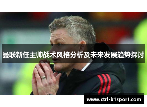 曼联新任主帅战术风格分析及未来发展趋势探讨 曼联新任主帅战术风格分析及未来发展趋势探讨