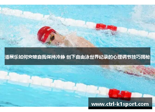 潘展乐如何突破自我保持冷静 创下自由泳世界纪录的心理调节技巧揭秘