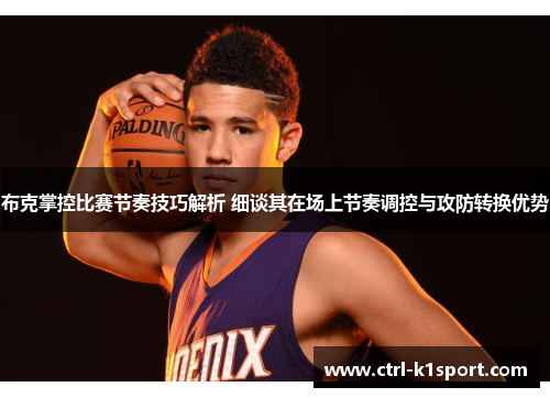 布克掌控比赛节奏技巧解析 细谈其在场上节奏调控与攻防转换优势