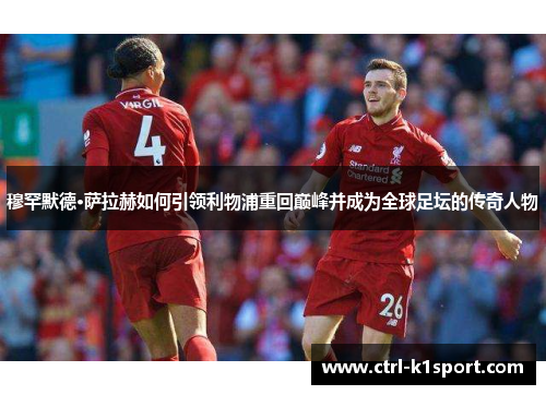 穆罕默德·萨拉赫如何引领利物浦重回巅峰并成为全球足坛的传奇人物