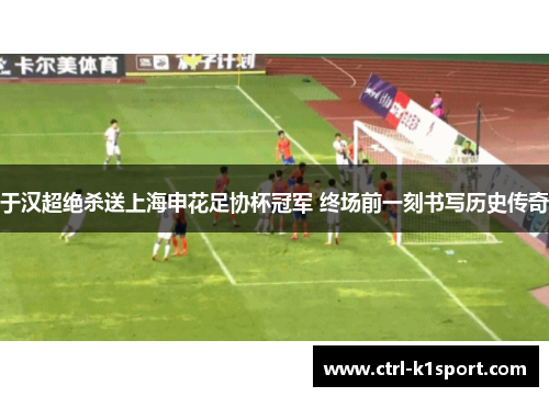 于汉超绝杀送上海申花足协杯冠军 终场前一刻书写历史传奇