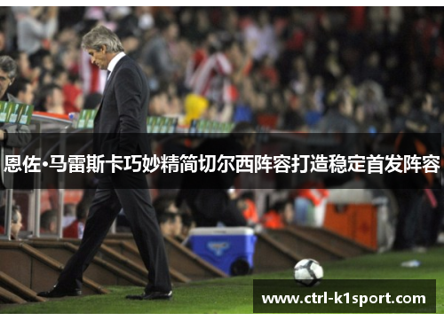 恩佐·马雷斯卡巧妙精简切尔西阵容打造稳定首发阵容