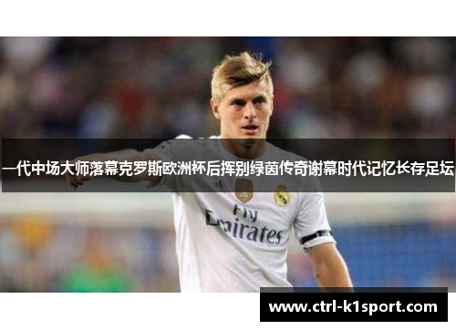 一代中场大师落幕克罗斯欧洲杯后挥别绿茵传奇谢幕时代记忆长存足坛